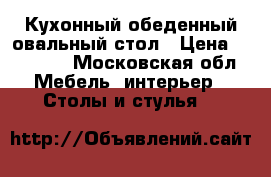 Кухонный обеденный овальный стол › Цена ­ 15 800 - Московская обл. Мебель, интерьер » Столы и стулья   